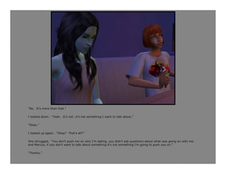 “No. It’s more than that.”

I looked down. “Yeah. It’s not…it’s not something I want to talk about.”

“Okay.”

I looked up again. “Okay? That’s all?”

She shrugged. “You don’t push me on who I’m dating, you didn’t ask questions about what was going on with me
and Marcus, if you don’t want to talk about something it’s not something I’m going to push you on.”

“Thanks.”
 
