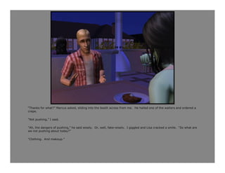 “Thanks for what?” Marcus asked, sliding into the booth across from me. He hailed one of the waiters and ordered a
crepe.

“Not pushing,” I said.

“Ah, the dangers of pushing,” he said wisely. Or, well, fake-wisely. I giggled and Lisa cracked a smile. “So what are
we not pushing about today?”

“Clothing. And makeup.”
 