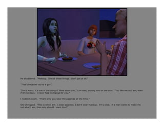 He shuddered. “Makeup. One of those things I don’t get at all.”

“That’s because you’re a guy.”

“Don’t worry, it’s one of the things I liked about you,” Lisa said, patting him on the arm. “You like me as I am, even
if it’s not love. I never had to change for you.”

I nodded slowly. “That’s why you wear the pajamas all the time.”

She shrugged. “This is who I am. I wear pajamas, I don’t wear makeup. I’m a slob. If a man wants to make me
not what I am, then why should I want him?”
 