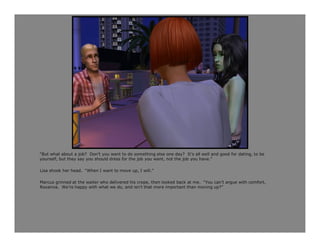 “But what about a job? Don’t you want to do something else one day? It’s all well and good for dating, to be
yourself, but they say you should dress for the job you want, not the job you have.”

Lisa shook her head. “When I want to move up, I will.”

Marcus grinned at the waiter who delivered his crepe, then looked back at me. “You can’t argue with comfort,
Roxanna. We’re happy with what we do, and isn’t that more important than moving up?”
 