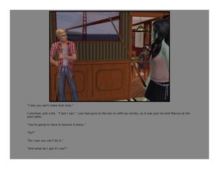 “I bet you can’t make that shot.”

I smirked, just a bit. “I bet I can.” Lisa had gone to the bar to refill our drinks, so it was just me and Marcus at the
pool table.

“You’re going to have to bounce it twice.”

“So?”

“So I say you can’t do it.”

“And what do I get if I can?”
 