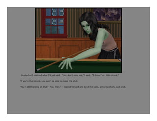 I blushed as I realized what I’d just said. “Um, don’t mind me,” I said. “I think I’m a little drunk.”

“If you’re that drunk, you won’t be able to make the shot.”

“You’re still harping on that? Fine, then.” I leaned forward and eyed the balls, aimed carefully, and shot.
 