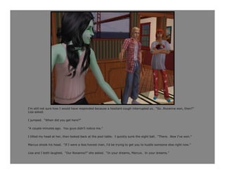I’m still not sure how I would have responded because a hesitant cough interrupted us. “So…Roxanna won, then?”
Lisa asked.

I jumped. “When did you get here?”

“A couple minutes ago. You guys didn’t notice me.”

I tilted my head at her, then looked back at the pool table. I quickly sunk the eight ball. “There. Now I’ve won.”

Marcus shook his head. “If I were a less honest man, I’d be trying to get you to hustle someone else right now.”

Lisa and I both laughed. “Our Roxanna?” she asked. “In your dreams, Marcus. In your dreams.”
 