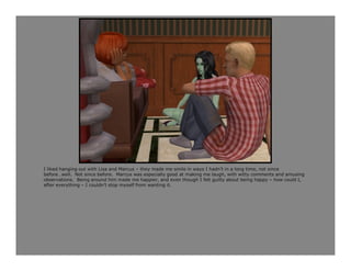 I liked hanging out with Lisa and Marcus – they made me smile in ways I hadn’t in a long time, not since
before…well. Not since before. Marcus was especially good at making me laugh, with witty comments and amusing
observations. Being around him made me happier, and even though I felt guilty about being happy – how could I,
after everything – I couldn’t stop myself from wanting it.
 