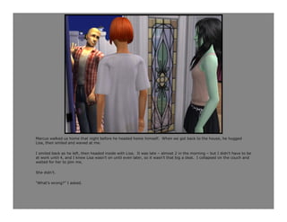 Marcus walked us home that night before he headed home himself. When we got back to the house, he hugged
Lisa, then smiled and waved at me.

I smiled back as he left, then headed inside with Lisa. It was late – almost 2 in the morning – but I didn’t have to be
at work until 4, and I knew Lisa wasn’t on until even later, so it wasn’t that big a deal. I collapsed on the couch and
waited for her to join me.

She didn’t.

“What’s wrong?” I asked.
 