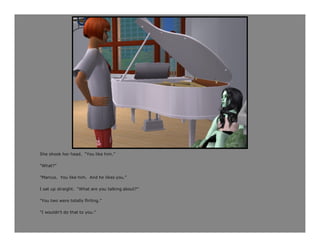 She shook her head. “You like him.”

“What?”

“Marcus. You like him. And he likes you.”

I sat up straight. “What are you talking about?”

“You two were totally flirting.”

“I wouldn’t do that to you.”
 