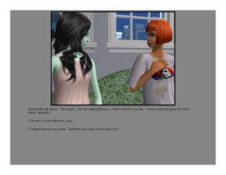 She finally sat down. “It’s okay. I’m not dating Marcus. I don’t mind if you do. I think you’d be good for each
other, actually.”

“I’m not in love with him, Lisa.”

“I wasn’t saying you were. Just that you were in like with him.”
 