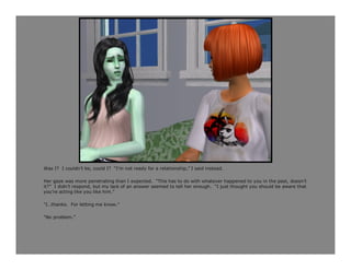 Was I? I couldn’t be, could I? “I’m not ready for a relationship,” I said instead.

Her gaze was more penetrating than I expected. “This has to do with whatever happened to you in the past, doesn’t
it?” I didn’t respond, but my lack of an answer seemed to tell her enough. “I just thought you should be aware that
you’re acting like you like him.”

“I…thanks. For letting me know.”

“No problem.”
 
