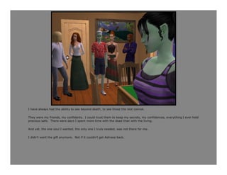 I have always had the ability to see beyond death, to see those the rest cannot.

They were my friends, my confidants. I could trust them to keep my secrets, my confidences, everything I ever held
precious safe. There were days I spent more time with the dead than with the living.

And yet, the one soul I wanted, the only one I truly needed, was not there for me.

I didn’t want the gift anymore. Not if it couldn’t get Astraea back.
 