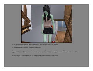 We sat in silence for a while, which is probably why we even heard the voices.

“Is there someone upstairs?” I asked, looking up.

“There shouldn’t be, should there? Jean and Helen and Terri are, like, old,” she said. “They go to bed early and
stuff.”

We exchanged a glance, then got up and began to silently move up the stairs.
 