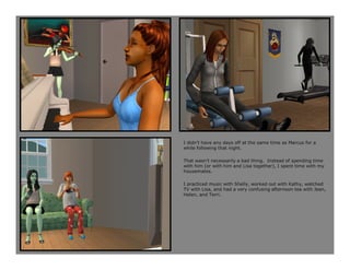 I didn’t have any days off at the same time as Marcus for a
while following that night.

That wasn’t necessarily a bad thing. Instead of spending time
with him (or with him and Lisa together), I spent time with my
housemates.

I practiced music with Shelly, worked out with Kathy, watched
TV with Lisa, and had a very confusing afternoon tea with Jean,
Helen, and Terri.
 