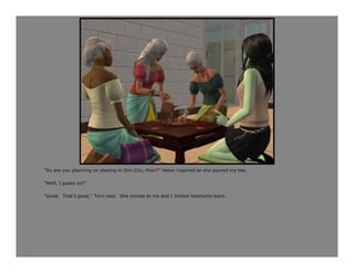 “So are you planning on staying in Sim City, then?” Helen inquired as she poured my tea.

“Well, I guess so?”

“Good. That’s good,” Terri said. She smiled at me and I smiled hesitantly back.
 