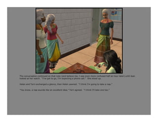 The conversation continued on that note (and believe me, I was even more confused half an hour later) until Jean
looked at her watch. “I’ve got to go, I’m expecting a phone call.” She stood up.

Helen and Terri exchanged a glance, then Helen yawned. “I think I’m going to take a nap.”

“You know, a nap sounds like an excellent idea,” Terri agreed. “I think I’ll take one too.”
 
