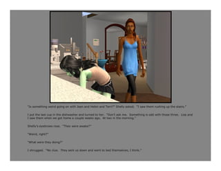 “Is something weird going on with Jean and Helen and Terri?” Shelly asked. “I saw them rushing up the stairs.”

I put the last cup in the dishwasher and turned to her. “Don’t ask me. Something is odd with those three. Lisa and
I saw them when we got home a couple weeks ago. At two in the morning.”

Shelly’s eyebrows rose. “They were awake?”

“Weird, right?”

“What were they doing?”

I shrugged. “No clue. They sent us down and went to bed themselves, I think.”
 