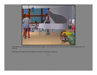 After dinner, we all ended up in the living room again. I even took a turn on the piano while Shelly dragged Lisa into
dancing.

Other than the oddness of the elderly trio earlier, it had been a good day.

                                                         ***
 