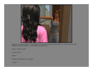 “Roxanna! Are you in there?” The banging on my door was loud and pretty frantic, so I got up from my bed
(despite still being dressed in my bathrobe) and answered it.

“Kathy? What’s wrong?”

“I need a favor.”

“What?”

“Joseph O’Neal asked me on a date!”

“…Who?”
 