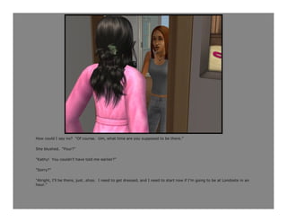 How could I say no? “Of course. Um, what time are you supposed to be there.”

She blushed. “Four?”

“Kathy! You couldn’t have told me earlier?”

“Sorry?”

“Alright, I’ll be there, just…shoo. I need to get dressed, and I need to start now if I’m going to be at Londoste in an
hour.”
 