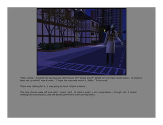 “Well…shoot.” King Street was blocked off between 10th Street and 9th Street for overnight construction. It must’ve
been set up while I was at work. “I hope the date was worth it, Kathy,” I muttered.

There was nothing for it. I was going to have to take a detour.

The only choices were left and right. I went right. At least it wasn’t a very long detour – though, still, it meant
walking two extra blocks, and the blocks downtown aren’t all that short.
 