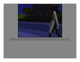 About fifteen minutes later, I was approaching the next turn when I saw something very unusual. There was an old
house on the other side of Mendoza Lane. It looked completely unoccupied on the outside, but it couldn’t be, could
it?
 