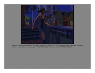 Because, coming toward me from the house, was a young woman – not much older than I was – who was screaming
like the hounds of hell were chasing her. “HELP ME PLEASE!” she screamed. “ANYONE! PLEASE!”
 