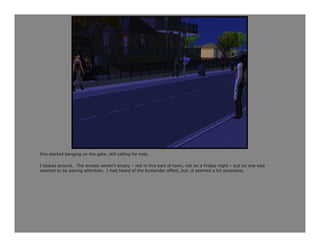 She started banging on the gate, still calling for help.

I looked around. The streets weren’t empty – not in this part of town, not on a Friday night – but no one else
seemed to be paying attention. I had heard of the bystander effect, but…it seemed a bit excessive.
 