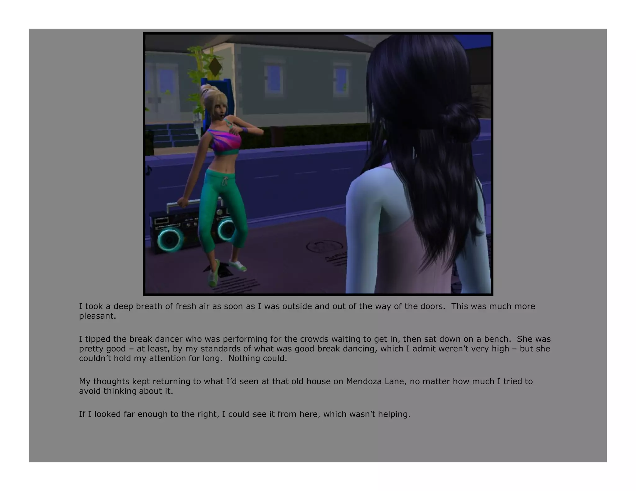 I took a deep breath of fresh air as soon as I was outside and out of the way of the doors. This was much more
pleasant.

I tipped the break dancer who was performing for the crowds waiting to get in, then sat down on a bench. She was
pretty good – at least, by my standards of what was good break dancing, which I admit weren’t very high – but she
couldn’t hold my attention for long. Nothing could.

My thoughts kept returning to what I’d seen at that old house on Mendoza Lane, no matter how much I tried to
avoid thinking about it.

If I looked far enough to the right, I could see it from here, which wasn’t helping.
 