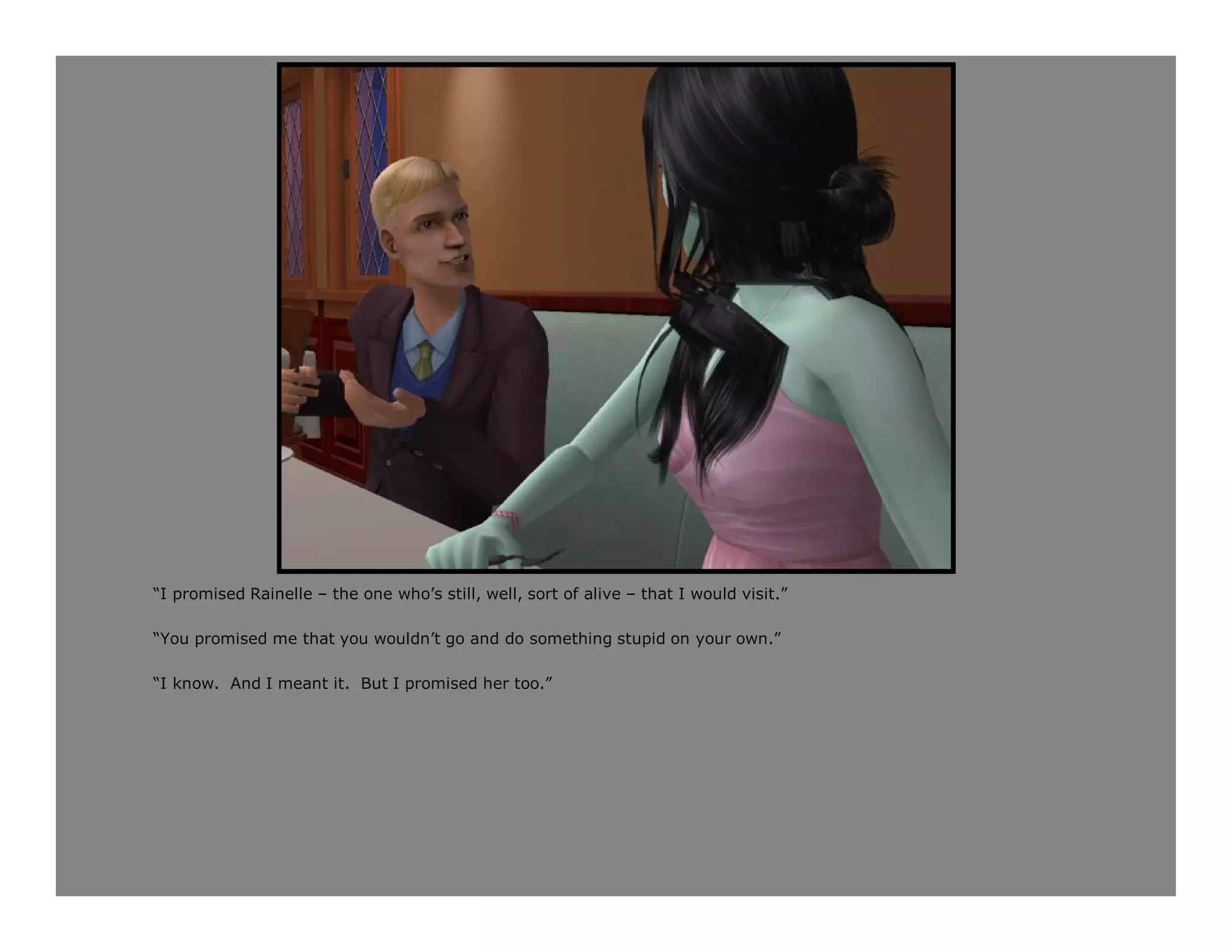 “I promised Rainelle – the one who’s still, well, sort of alive – that I would visit.”

“You promised me that you wouldn’t go and do something stupid on your own.”

“I know. And I meant it. But I promised her too.”
 