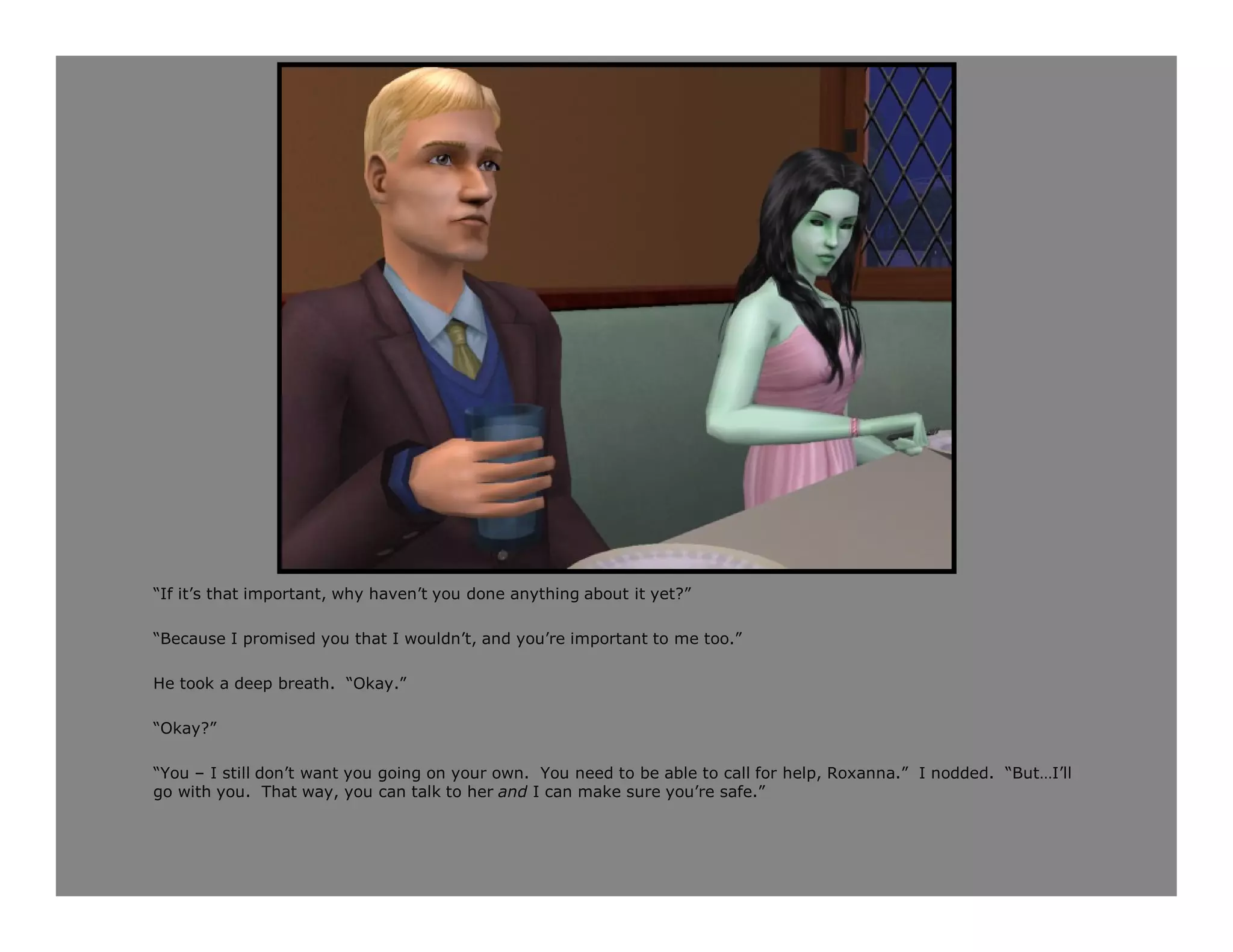 “If it’s that important, why haven’t you done anything about it yet?”

“Because I promised you that I wouldn’t, and you’re important to me too.”

He took a deep breath. “Okay.”

“Okay?”

“You – I still don’t want you going on your own. You need to be able to call for help, Roxanna.” I nodded. “But…I’ll
go with you. That way, you can talk to her and I can make sure you’re safe.”
 