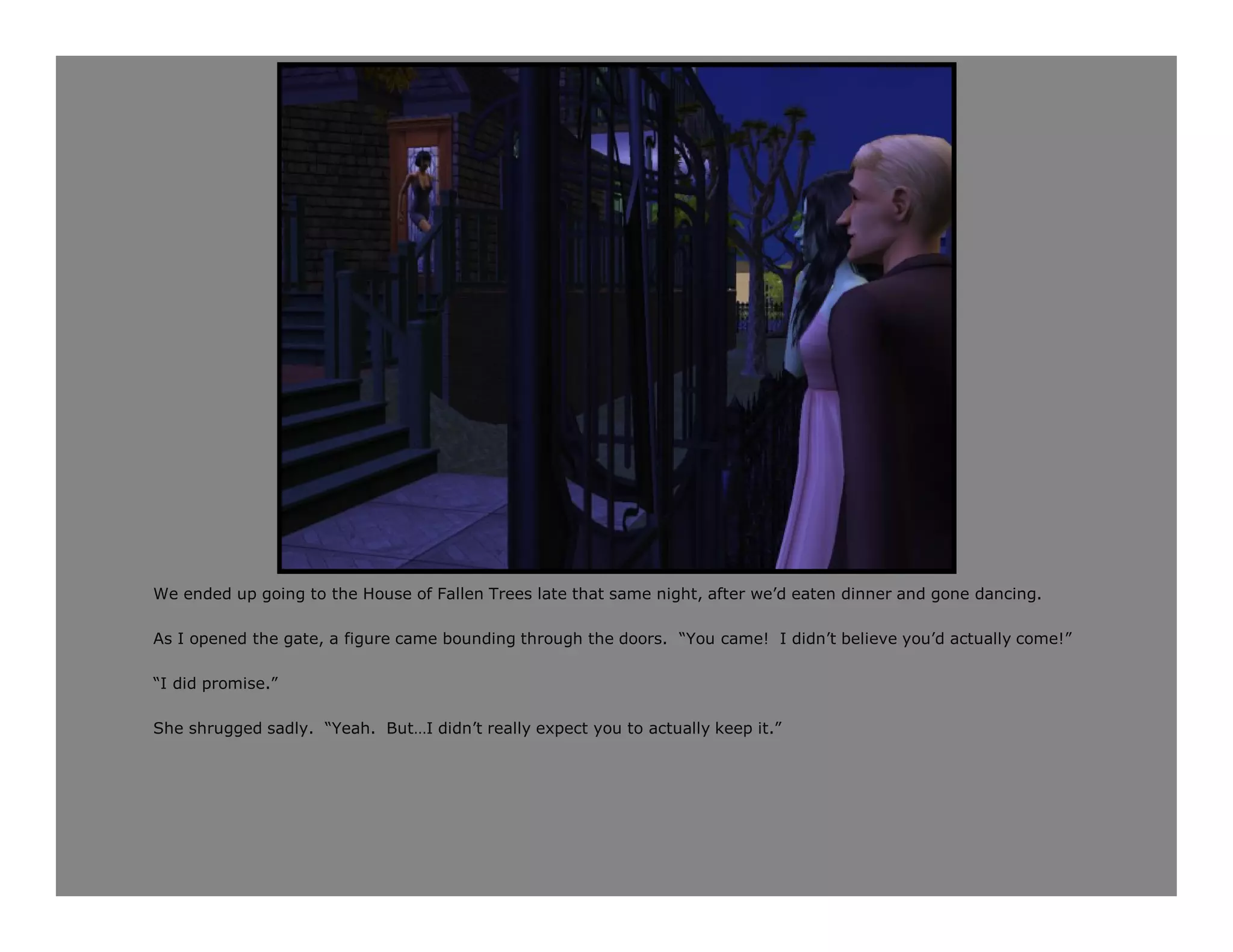 We ended up going to the House of Fallen Trees late that same night, after we’d eaten dinner and gone dancing.

As I opened the gate, a figure came bounding through the doors. “You came! I didn’t believe you’d actually come!”

“I did promise.”

She shrugged sadly. “Yeah. But…I didn’t really expect you to actually keep it.”
 