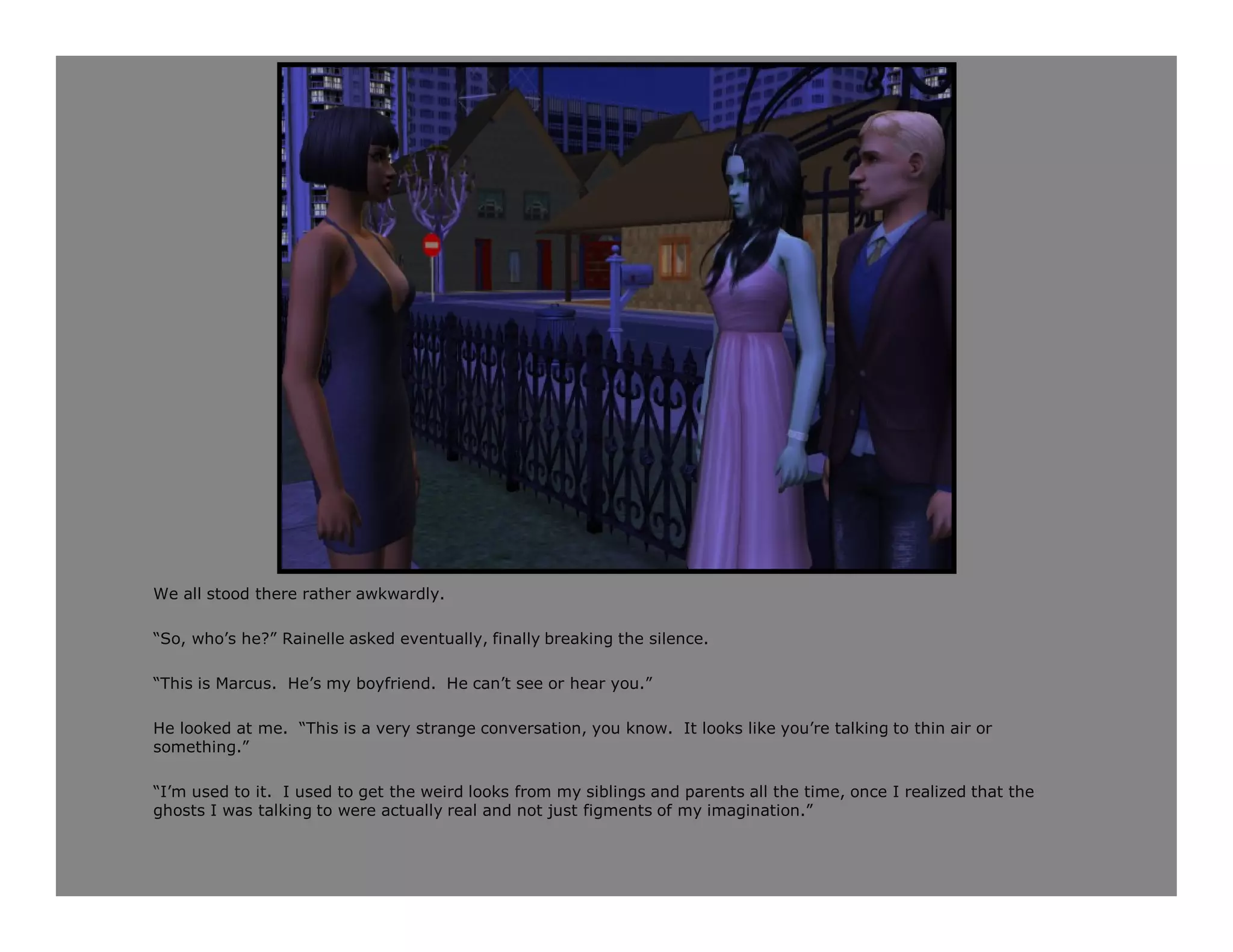 We all stood there rather awkwardly.

“So, who’s he?” Rainelle asked eventually, finally breaking the silence.

“This is Marcus. He’s my boyfriend. He can’t see or hear you.”

He looked at me. “This is a very strange conversation, you know. It looks like you’re talking to thin air or
something.”

“I’m used to it. I used to get the weird looks from my siblings and parents all the time, once I realized that the
ghosts I was talking to were actually real and not just figments of my imagination.”
 