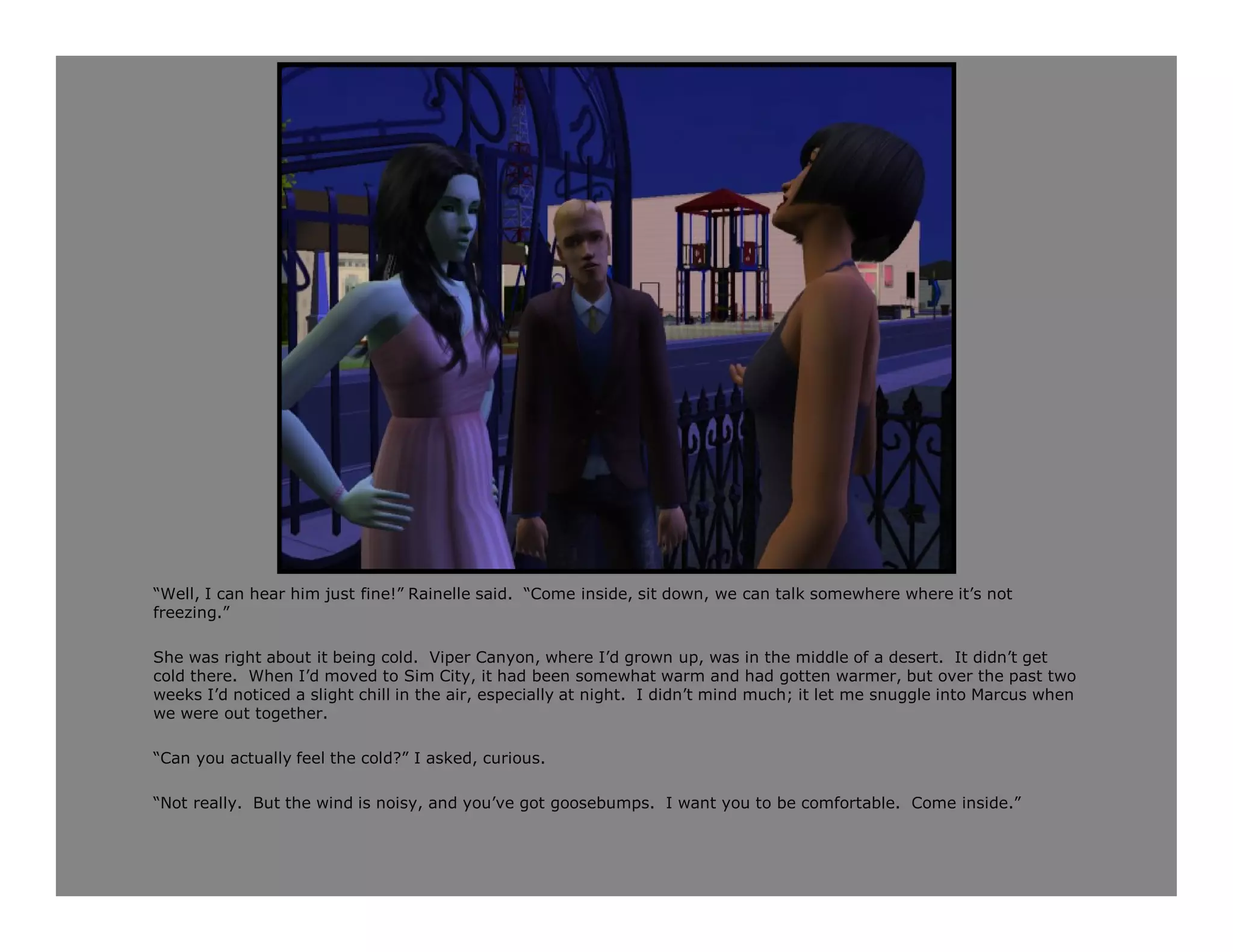 “Well, I can hear him just fine!” Rainelle said. “Come inside, sit down, we can talk somewhere where it’s not
freezing.”

She was right about it being cold. Viper Canyon, where I’d grown up, was in the middle of a desert. It didn’t get
cold there. When I’d moved to Sim City, it had been somewhat warm and had gotten warmer, but over the past two
weeks I’d noticed a slight chill in the air, especially at night. I didn’t mind much; it let me snuggle into Marcus when
we were out together.

“Can you actually feel the cold?” I asked, curious.

“Not really. But the wind is noisy, and you’ve got goosebumps. I want you to be comfortable. Come inside.”
 