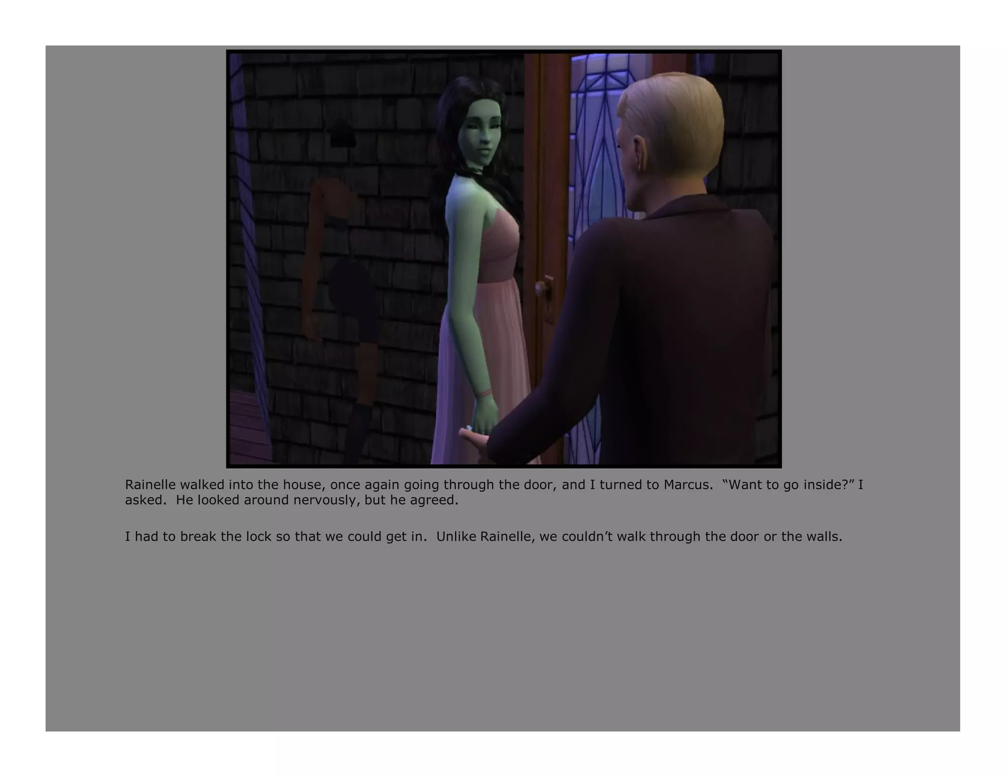 Rainelle walked into the house, once again going through the door, and I turned to Marcus. “Want to go inside?” I
asked. He looked around nervously, but he agreed.

I had to break the lock so that we could get in. Unlike Rainelle, we couldn’t walk through the door or the walls.
 
