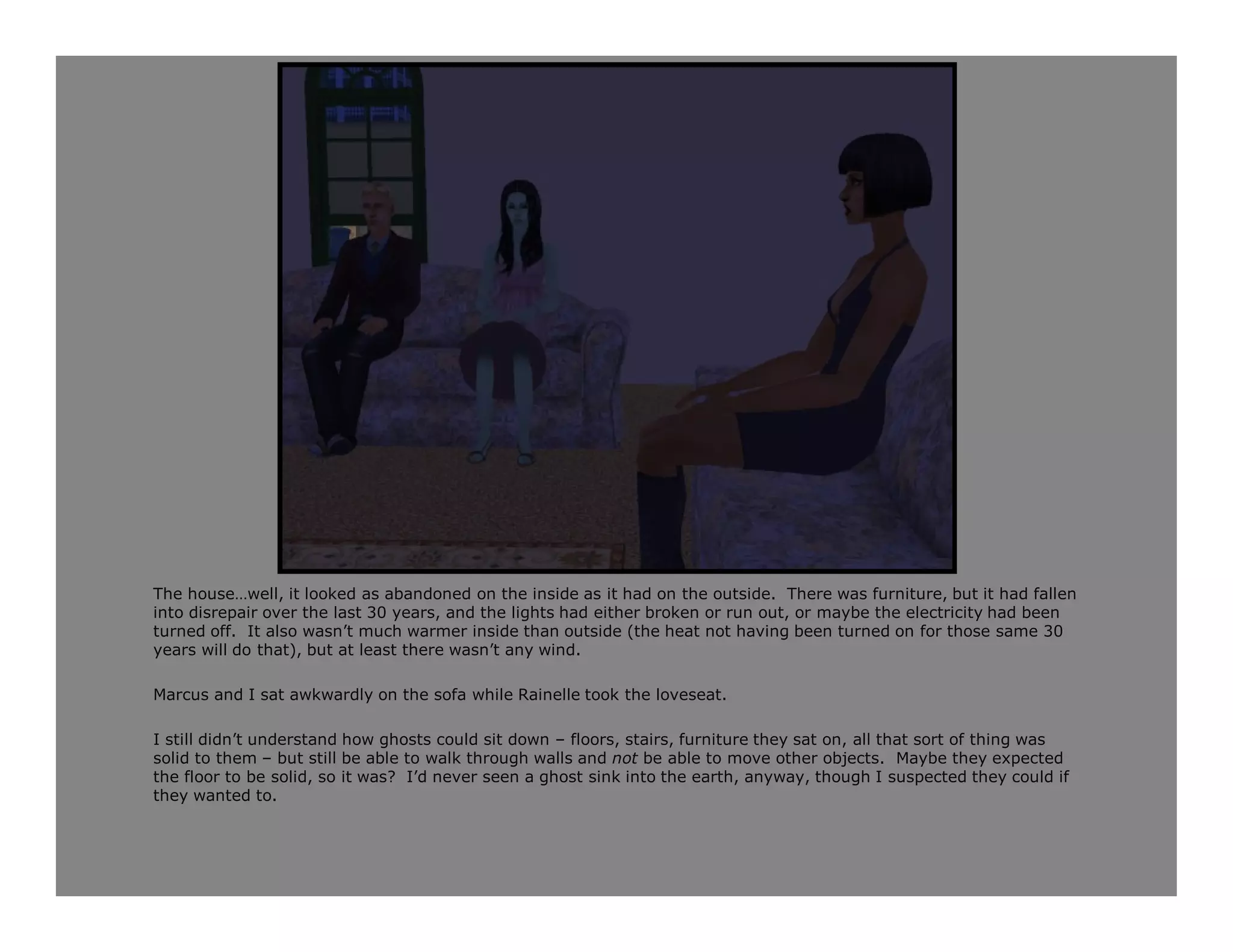 The house…well, it looked as abandoned on the inside as it had on the outside. There was furniture, but it had fallen
into disrepair over the last 30 years, and the lights had either broken or run out, or maybe the electricity had been
turned off. It also wasn’t much warmer inside than outside (the heat not having been turned on for those same 30
years will do that), but at least there wasn’t any wind.

Marcus and I sat awkwardly on the sofa while Rainelle took the loveseat.

I still didn’t understand how ghosts could sit down – floors, stairs, furniture they sat on, all that sort of thing was
solid to them – but still be able to walk through walls and not be able to move other objects. Maybe they expected
the floor to be solid, so it was? I’d never seen a ghost sink into the earth, anyway, though I suspected they could if
they wanted to.
 