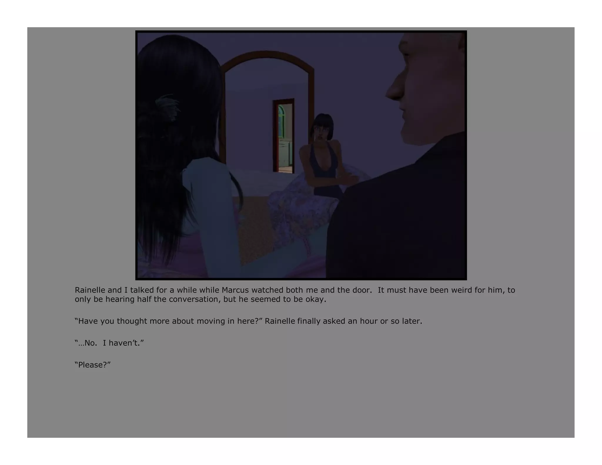 Rainelle and I talked for a while while Marcus watched both me and the door. It must have been weird for him, to
only be hearing half the conversation, but he seemed to be okay.

“Have you thought more about moving in here?” Rainelle finally asked an hour or so later.

“…No. I haven’t.”

“Please?”
 