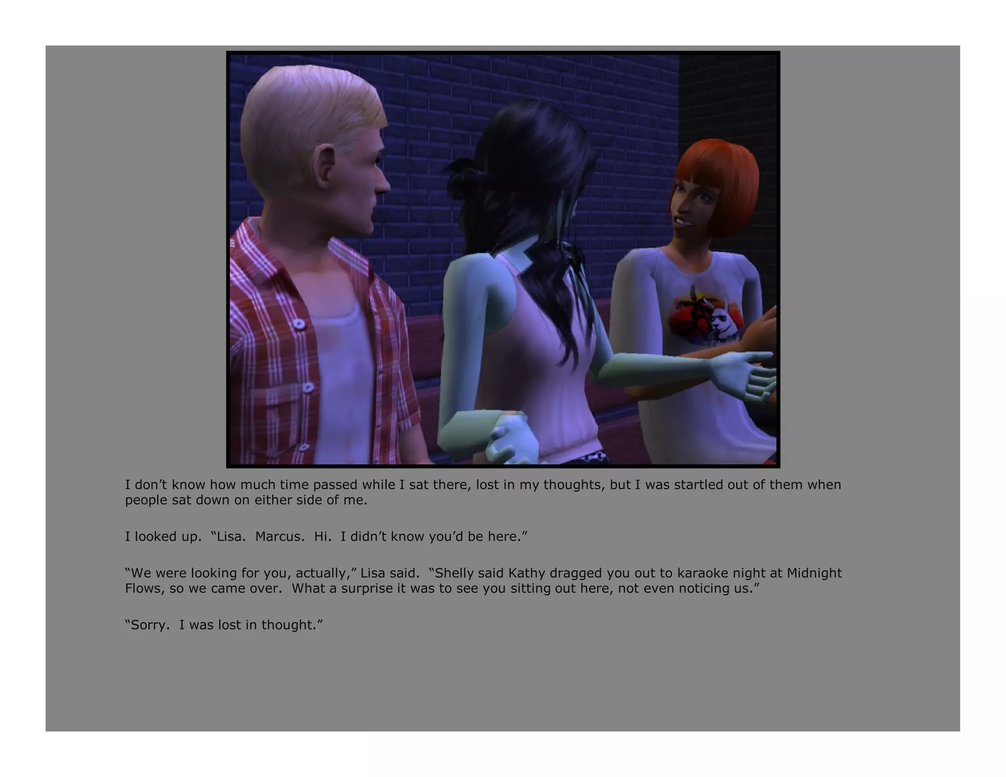 I don’t know how much time passed while I sat there, lost in my thoughts, but I was startled out of them when
people sat down on either side of me.

I looked up. “Lisa. Marcus. Hi. I didn’t know you’d be here.”

“We were looking for you, actually,” Lisa said. “Shelly said Kathy dragged you out to karaoke night at Midnight
Flows, so we came over. What a surprise it was to see you sitting out here, not even noticing us.”

“Sorry. I was lost in thought.”
 