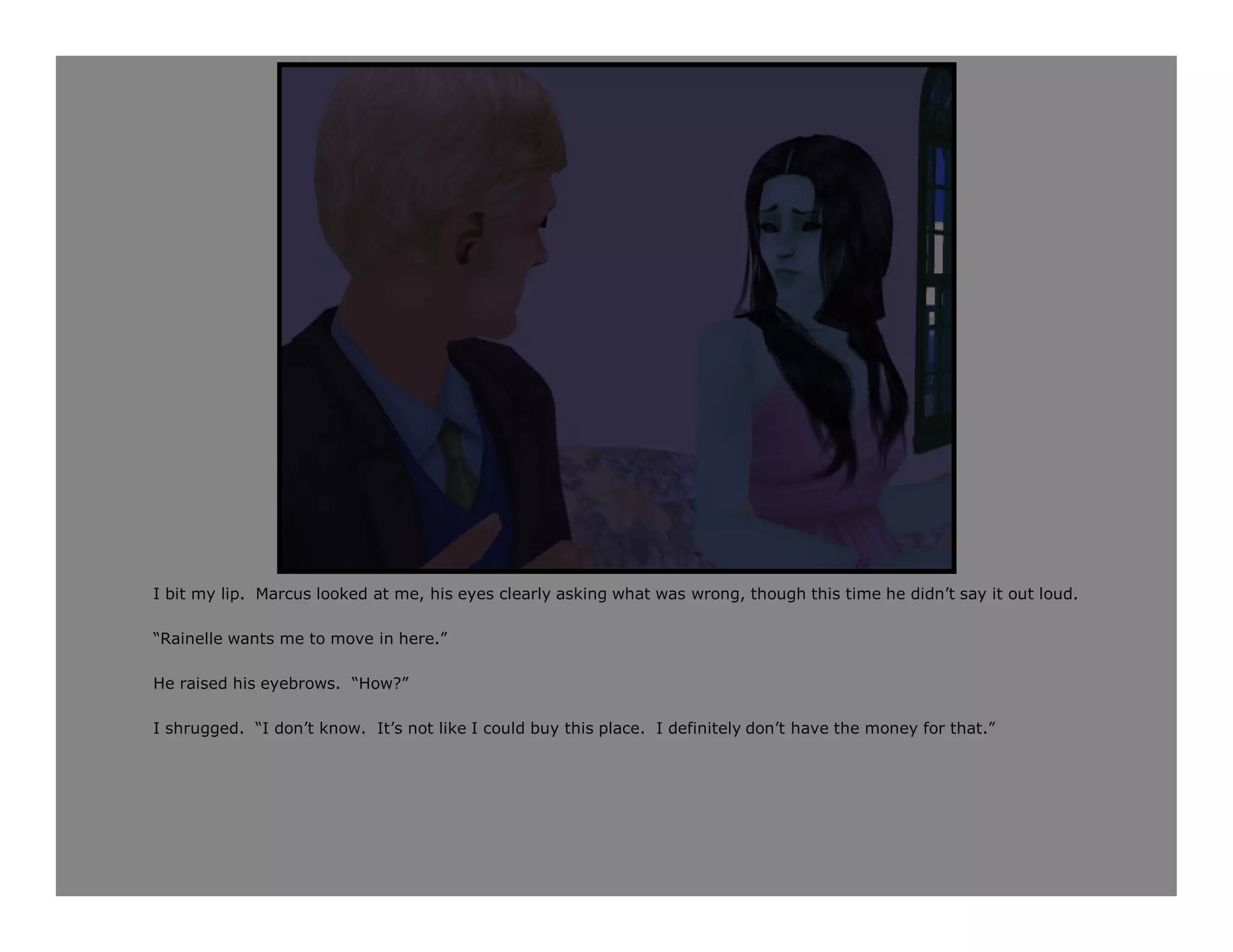 I bit my lip. Marcus looked at me, his eyes clearly asking what was wrong, though this time he didn’t say it out loud.

“Rainelle wants me to move in here.”

He raised his eyebrows. “How?”

I shrugged. “I don’t know. It’s not like I could buy this place. I definitely don’t have the money for that.”
 