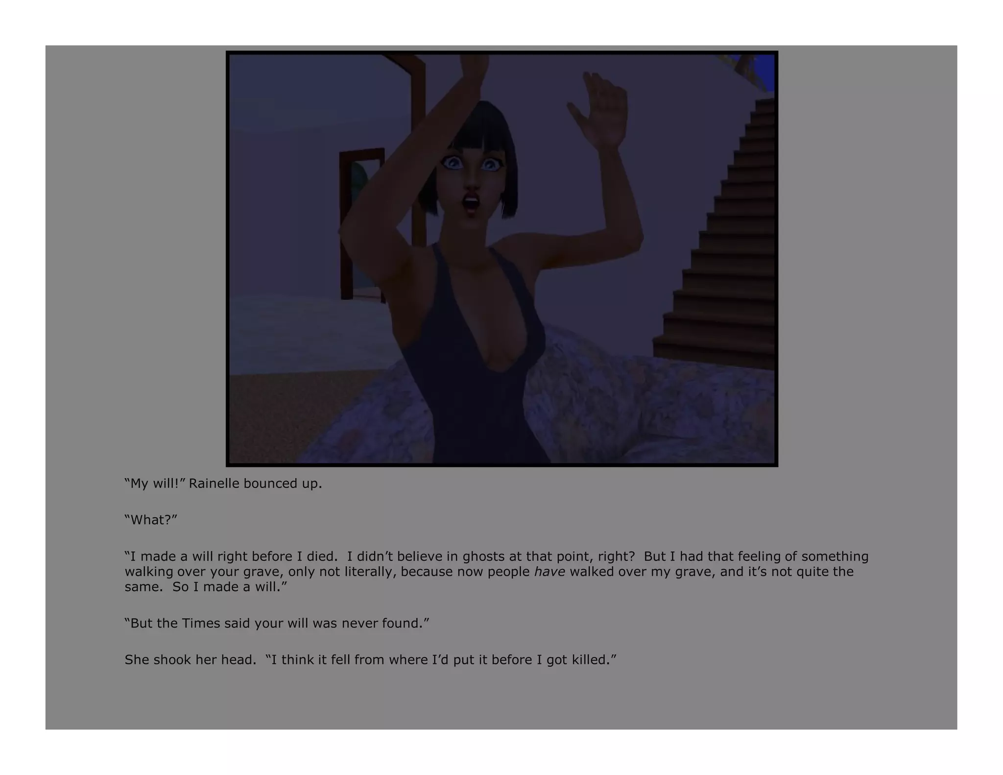 “My will!” Rainelle bounced up.

“What?”

“I made a will right before I died. I didn’t believe in ghosts at that point, right? But I had that feeling of something
walking over your grave, only not literally, because now people have walked over my grave, and it’s not quite the
same. So I made a will.”

“But the Times said your will was never found.”

She shook her head. “I think it fell from where I’d put it before I got killed.”
 