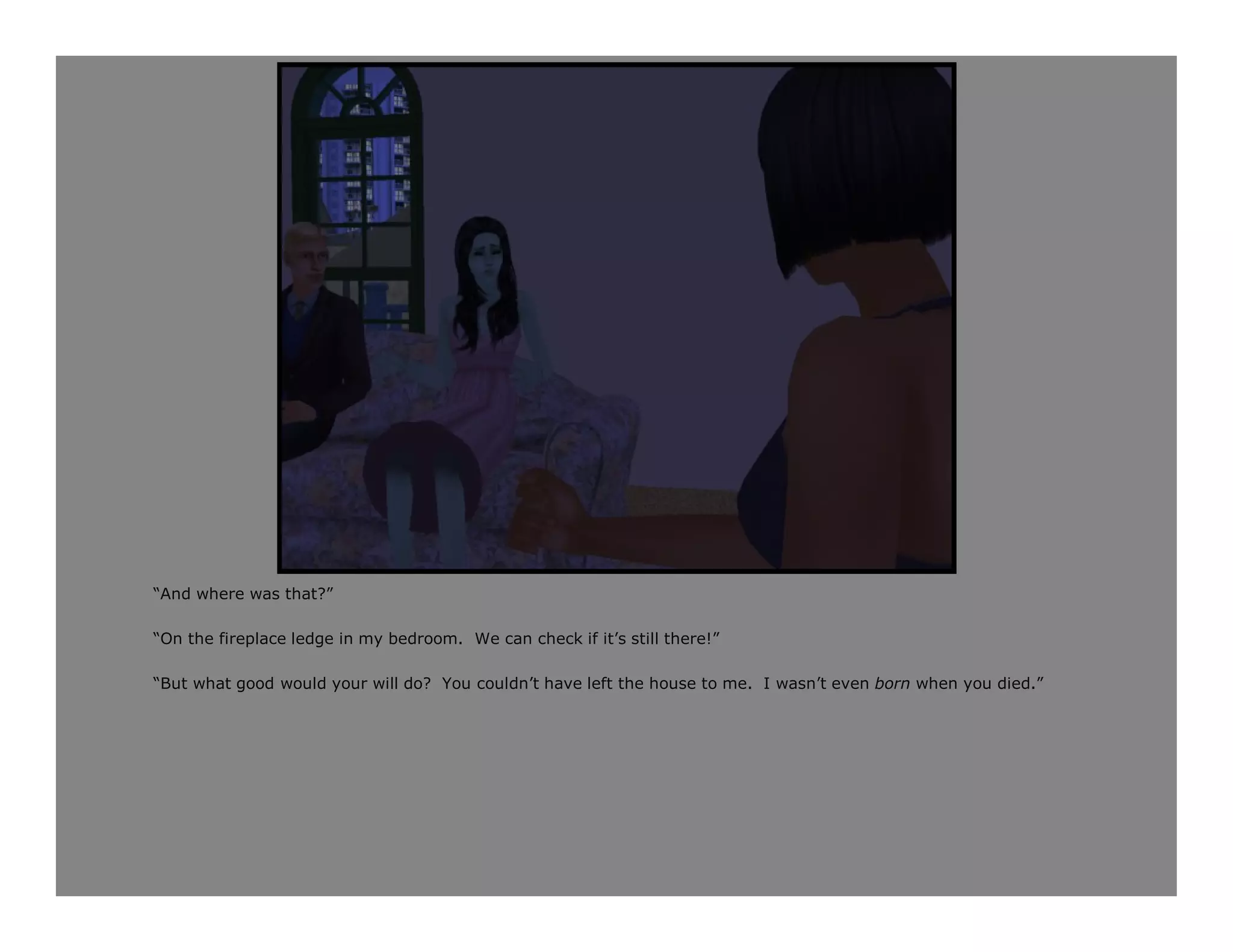 “And where was that?”

“On the fireplace ledge in my bedroom. We can check if it’s still there!”

“But what good would your will do? You couldn’t have left the house to me. I wasn’t even born when you died.”
 