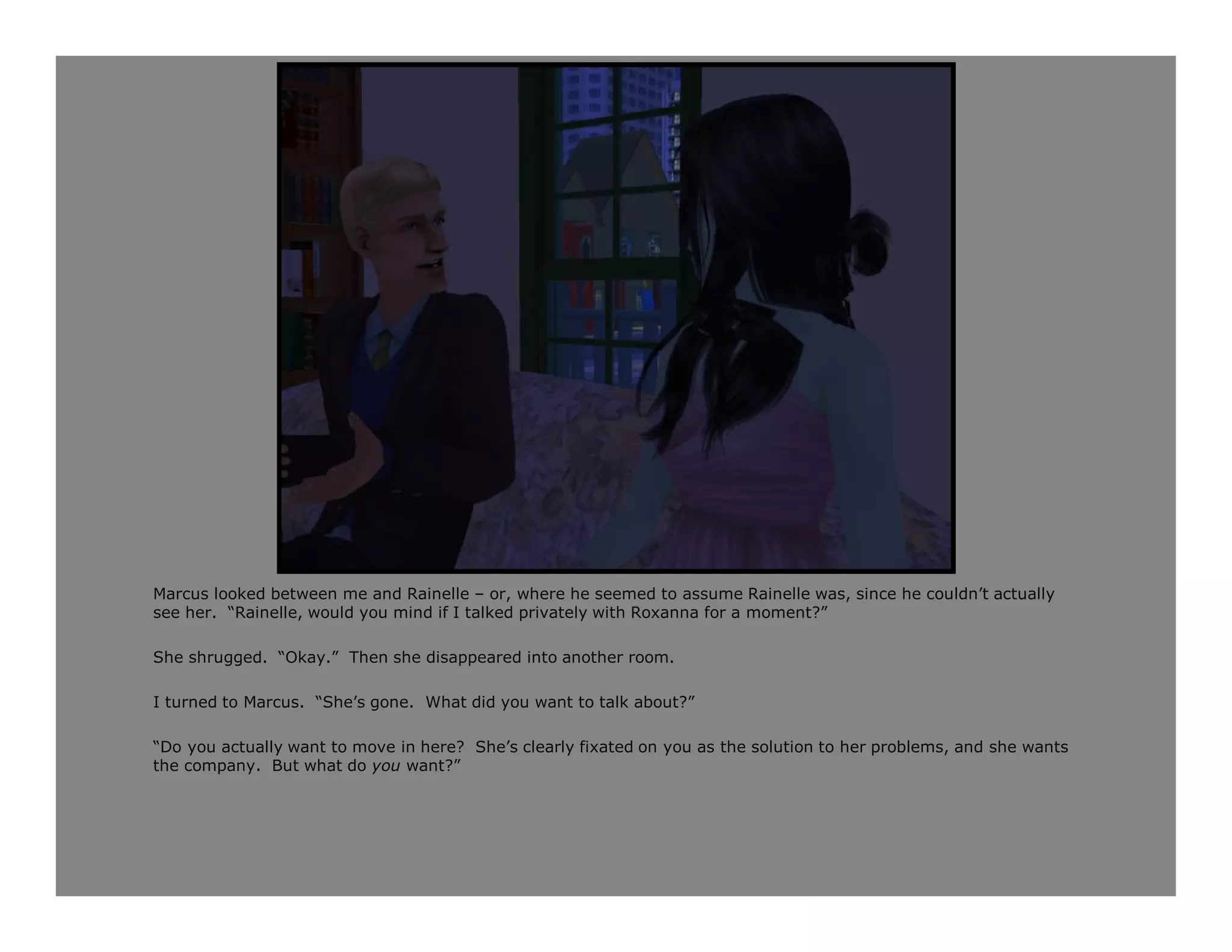 Marcus looked between me and Rainelle – or, where he seemed to assume Rainelle was, since he couldn’t actually
see her. “Rainelle, would you mind if I talked privately with Roxanna for a moment?”

She shrugged. “Okay.” Then she disappeared into another room.

I turned to Marcus. “She’s gone. What did you want to talk about?”

“Do you actually want to move in here? She’s clearly fixated on you as the solution to her problems, and she wants
the company. But what do you want?”
 