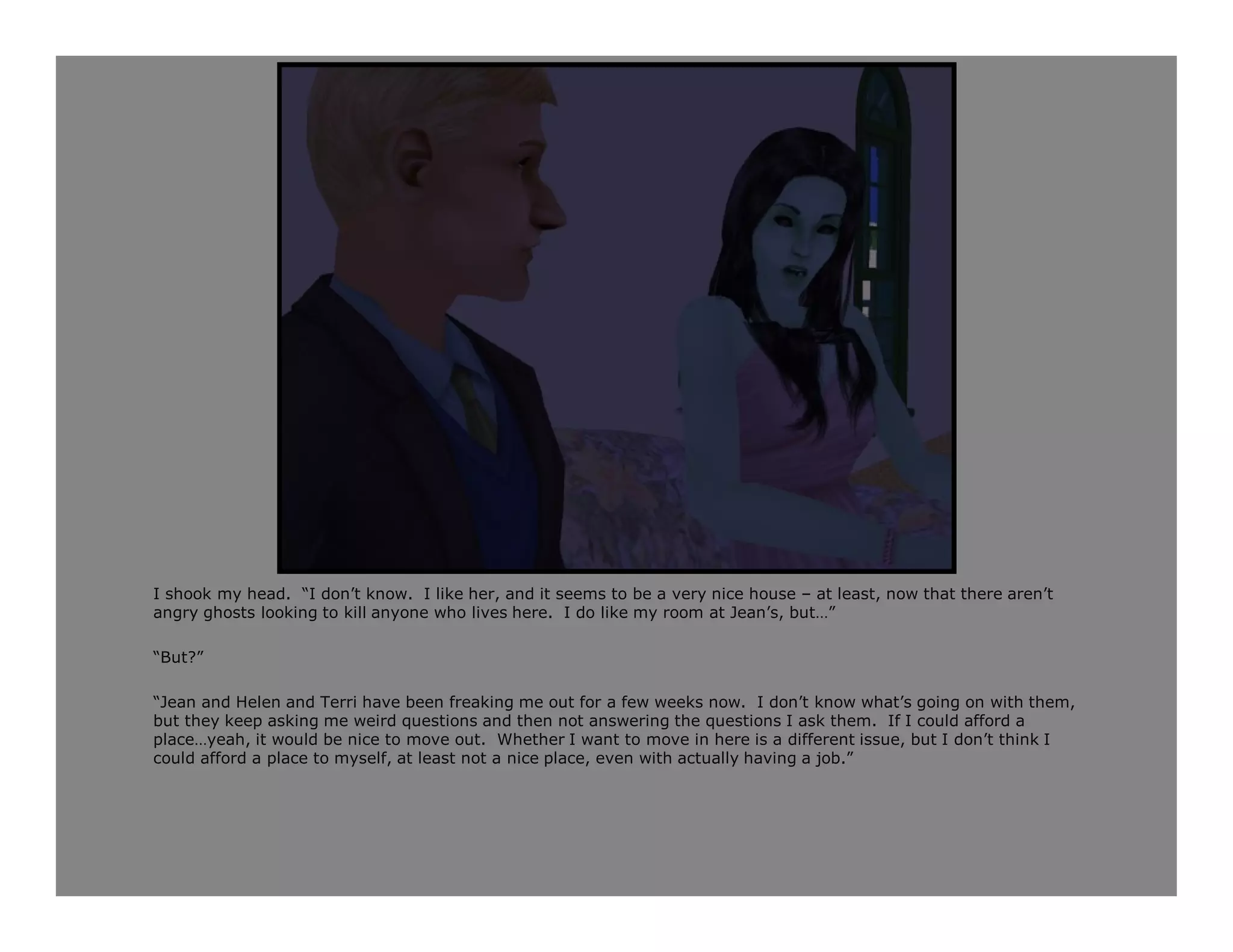 I shook my head. “I don’t know. I like her, and it seems to be a very nice house – at least, now that there aren’t
angry ghosts looking to kill anyone who lives here. I do like my room at Jean’s, but…”

“But?”

“Jean and Helen and Terri have been freaking me out for a few weeks now. I don’t know what’s going on with them,
but they keep asking me weird questions and then not answering the questions I ask them. If I could afford a
place…yeah, it would be nice to move out. Whether I want to move in here is a different issue, but I don’t think I
could afford a place to myself, at least not a nice place, even with actually having a job.”
 