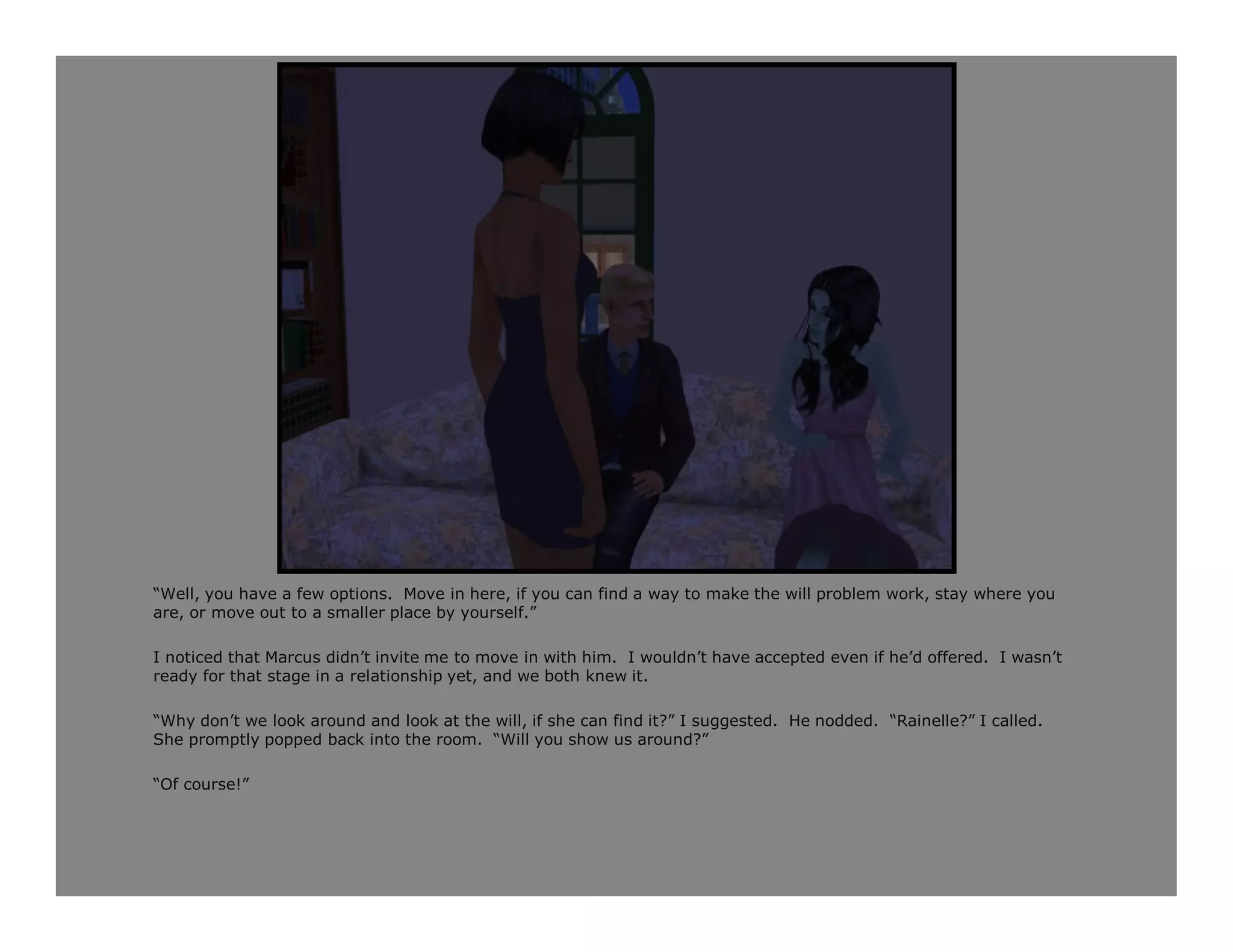 “Well, you have a few options. Move in here, if you can find a way to make the will problem work, stay where you
are, or move out to a smaller place by yourself.”

I noticed that Marcus didn’t invite me to move in with him. I wouldn’t have accepted even if he’d offered. I wasn’t
ready for that stage in a relationship yet, and we both knew it.

“Why don’t we look around and look at the will, if she can find it?” I suggested. He nodded. “Rainelle?” I called.
She promptly popped back into the room. “Will you show us around?”

“Of course!”
 