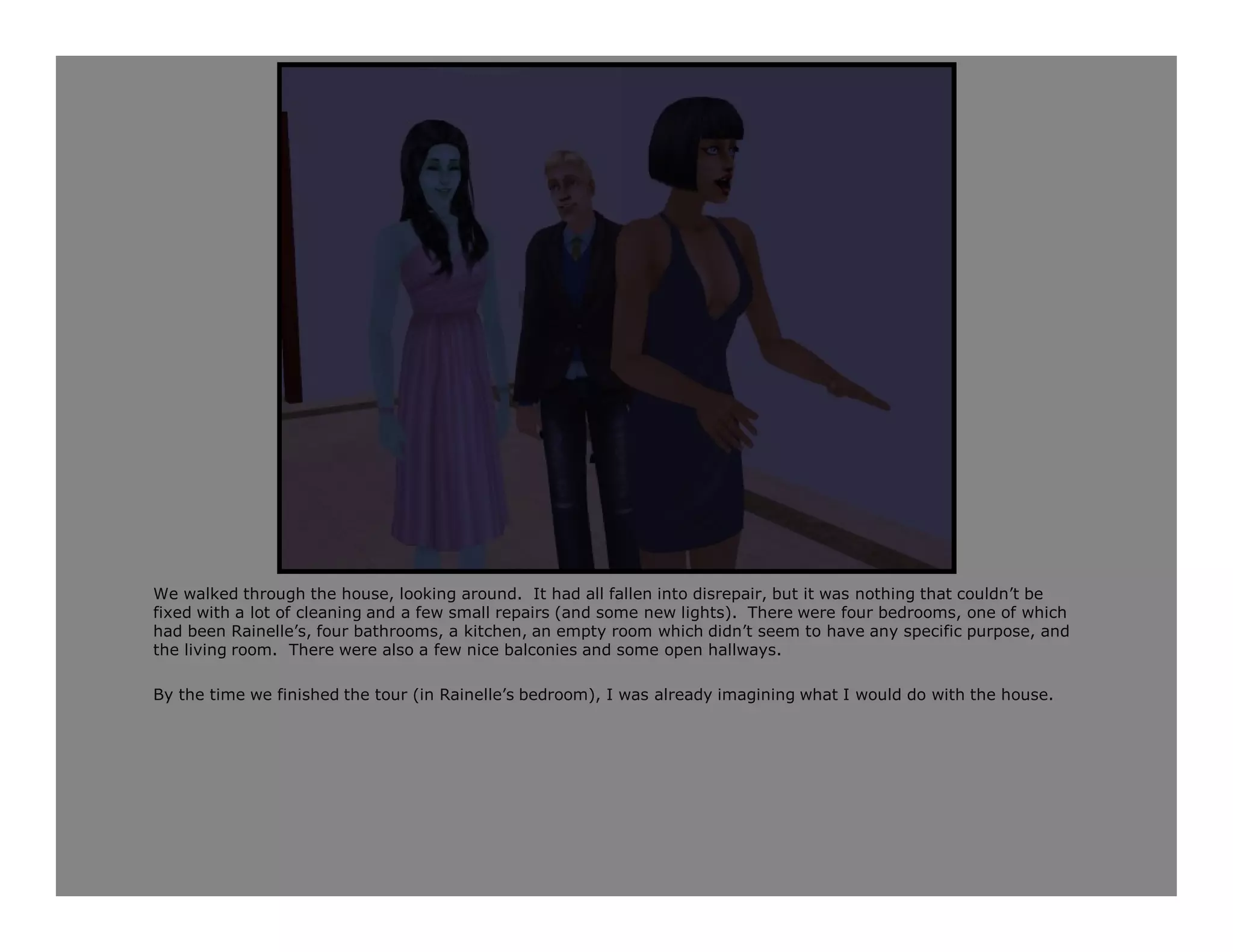 We walked through the house, looking around. It had all fallen into disrepair, but it was nothing that couldn’t be
fixed with a lot of cleaning and a few small repairs (and some new lights). There were four bedrooms, one of which
had been Rainelle’s, four bathrooms, a kitchen, an empty room which didn’t seem to have any specific purpose, and
the living room. There were also a few nice balconies and some open hallways.

By the time we finished the tour (in Rainelle’s bedroom), I was already imagining what I would do with the house.
 