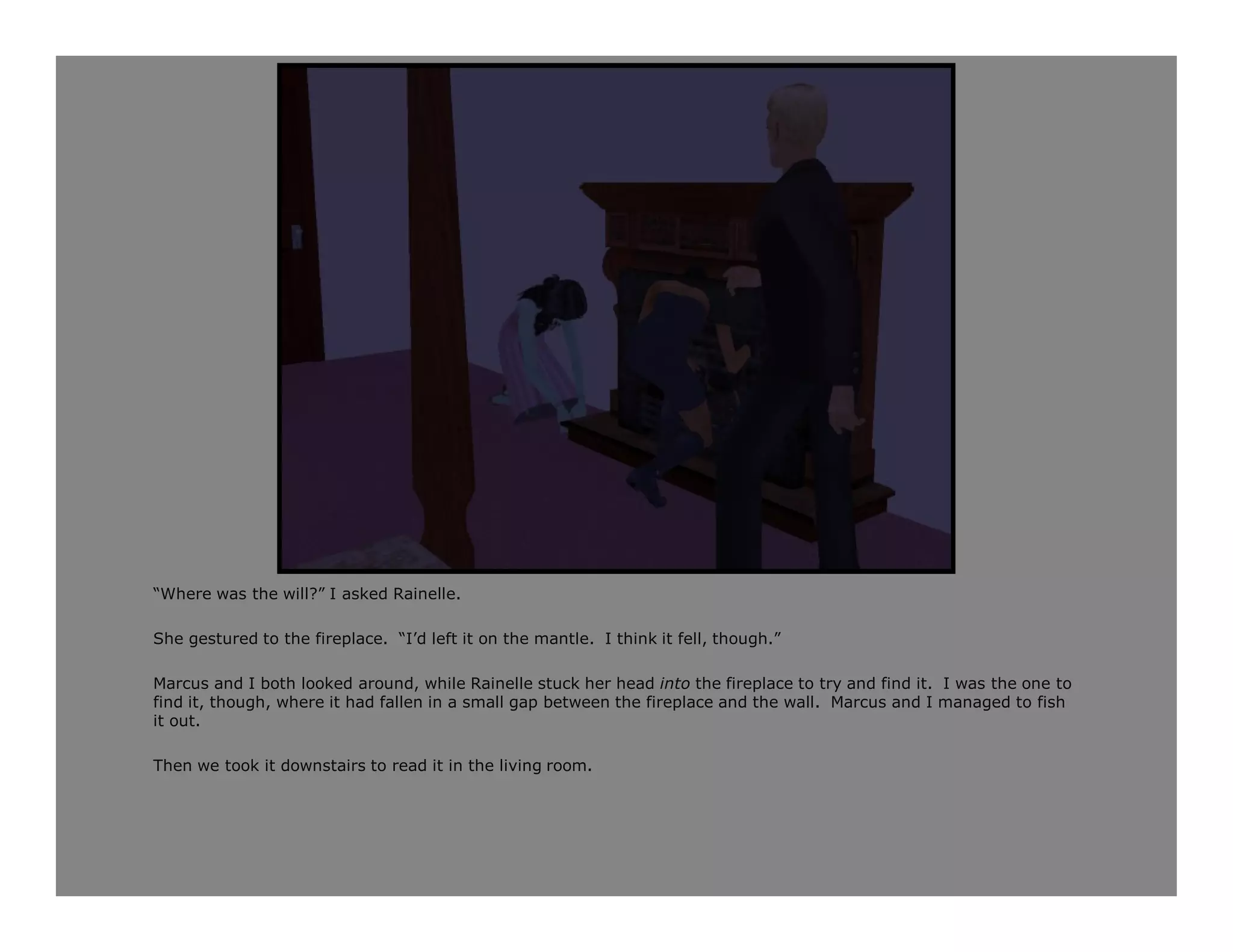 “Where was the will?” I asked Rainelle.

She gestured to the fireplace. “I’d left it on the mantle. I think it fell, though.”

Marcus and I both looked around, while Rainelle stuck her head into the fireplace to try and find it. I was the one to
find it, though, where it had fallen in a small gap between the fireplace and the wall. Marcus and I managed to fish
it out.

Then we took it downstairs to read it in the living room.
 