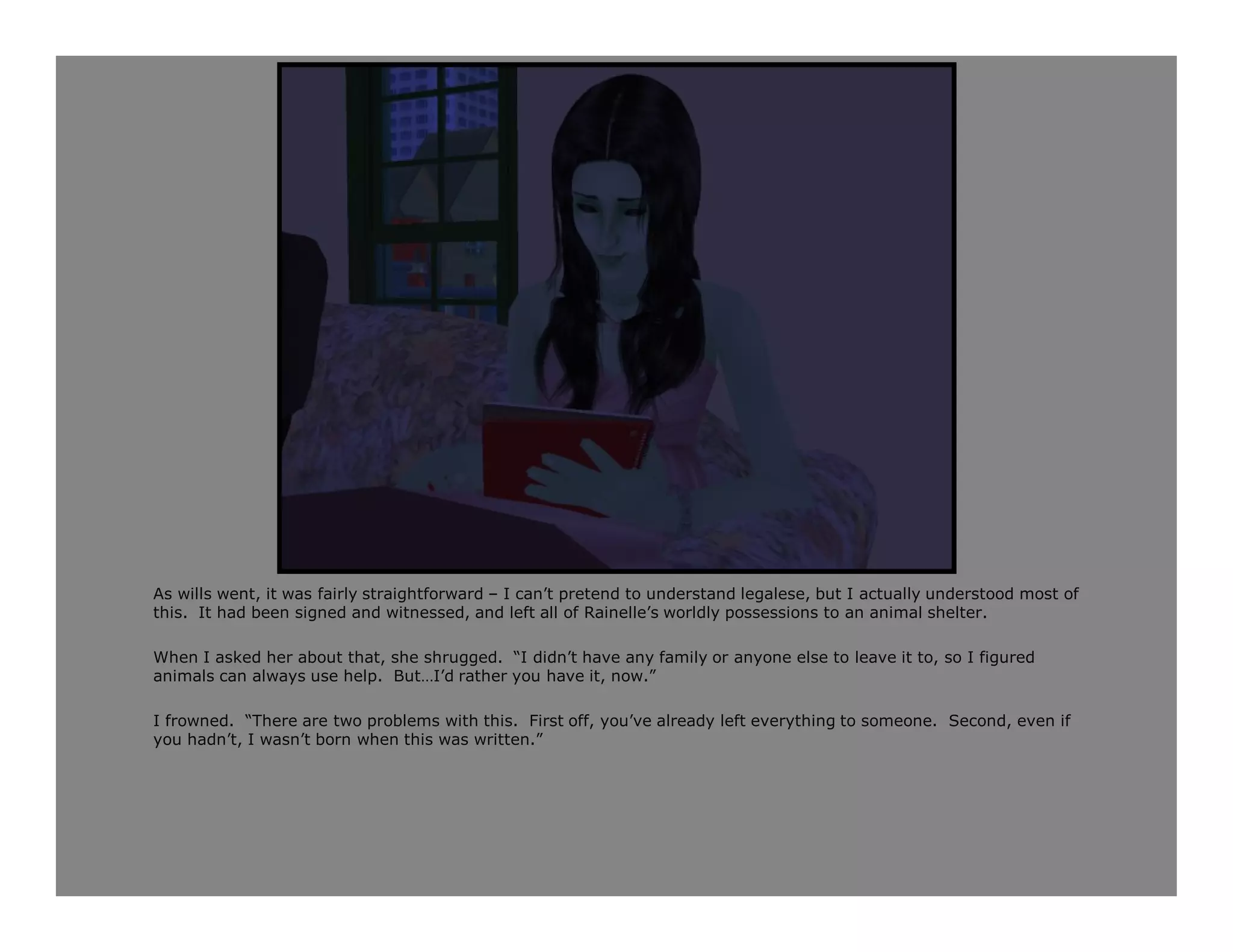 As wills went, it was fairly straightforward – I can’t pretend to understand legalese, but I actually understood most of
this. It had been signed and witnessed, and left all of Rainelle’s worldly possessions to an animal shelter.

When I asked her about that, she shrugged. “I didn’t have any family or anyone else to leave it to, so I figured
animals can always use help. But…I’d rather you have it, now.”

I frowned. “There are two problems with this. First off, you’ve already left everything to someone. Second, even if
you hadn’t, I wasn’t born when this was written.”
 
