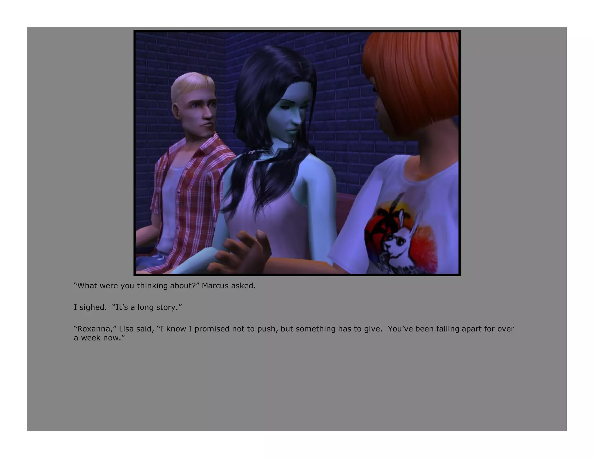 “What were you thinking about?” Marcus asked.

I sighed. “It’s a long story.”

“Roxanna,” Lisa said, “I know I promised not to push, but something has to give. You’ve been falling apart for over
a week now.”
 