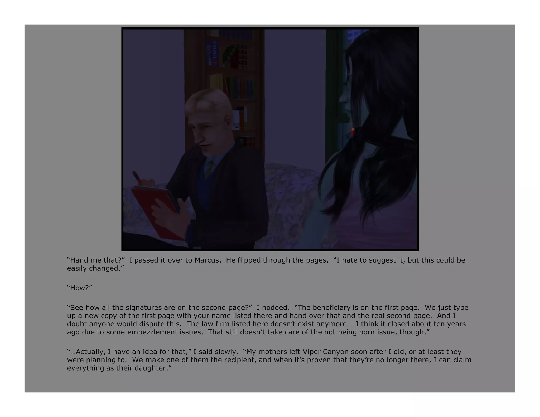 “Hand me that?” I passed it over to Marcus. He flipped through the pages. “I hate to suggest it, but this could be
easily changed.”

“How?”

“See how all the signatures are on the second page?” I nodded. “The beneficiary is on the first page. We just type
up a new copy of the first page with your name listed there and hand over that and the real second page. And I
doubt anyone would dispute this. The law firm listed here doesn’t exist anymore – I think it closed about ten years
ago due to some embezzlement issues. That still doesn’t take care of the not being born issue, though.”

“…Actually, I have an idea for that,” I said slowly. “My mothers left Viper Canyon soon after I did, or at least they
were planning to. We make one of them the recipient, and when it’s proven that they’re no longer there, I can claim
everything as their daughter.”
 