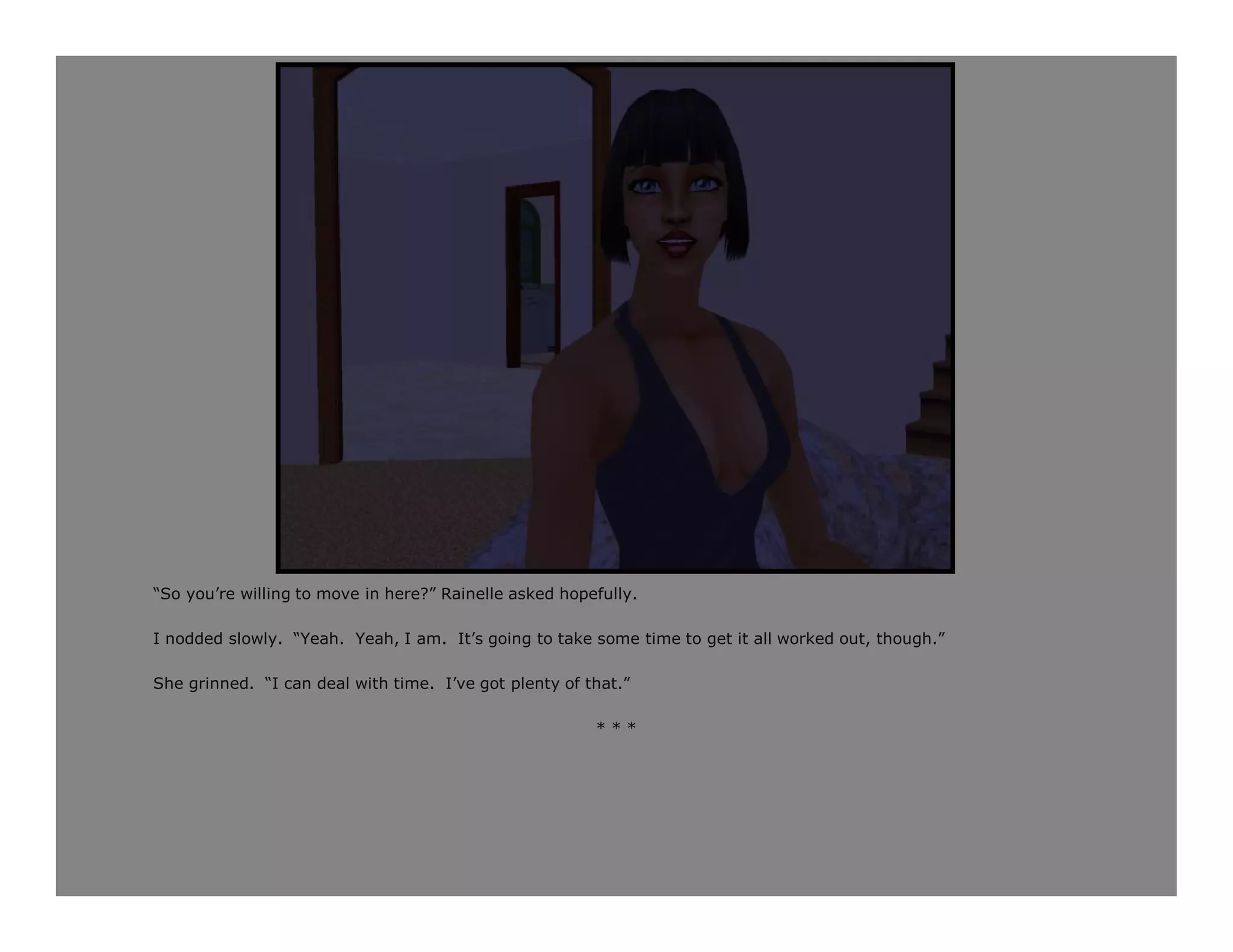 “So you’re willing to move in here?” Rainelle asked hopefully.

I nodded slowly. “Yeah. Yeah, I am. It’s going to take some time to get it all worked out, though.”

She grinned. “I can deal with time. I’ve got plenty of that.”

                                                        ***
 