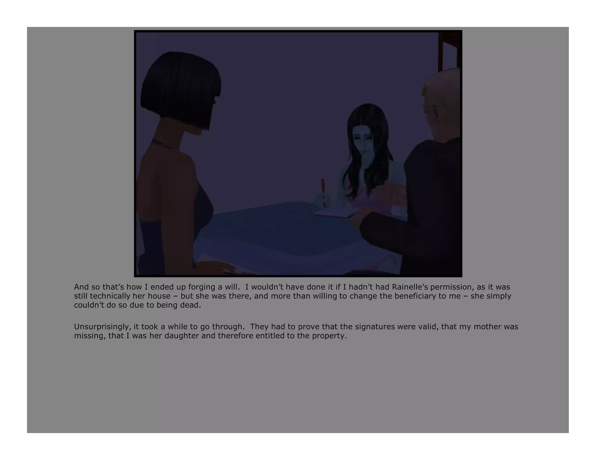 And so that’s how I ended up forging a will. I wouldn’t have done it if I hadn’t had Rainelle’s permission, as it was
still technically her house – but she was there, and more than willing to change the beneficiary to me – she simply
couldn’t do so due to being dead.

Unsurprisingly, it took a while to go through. They had to prove that the signatures were valid, that my mother was
missing, that I was her daughter and therefore entitled to the property.
 