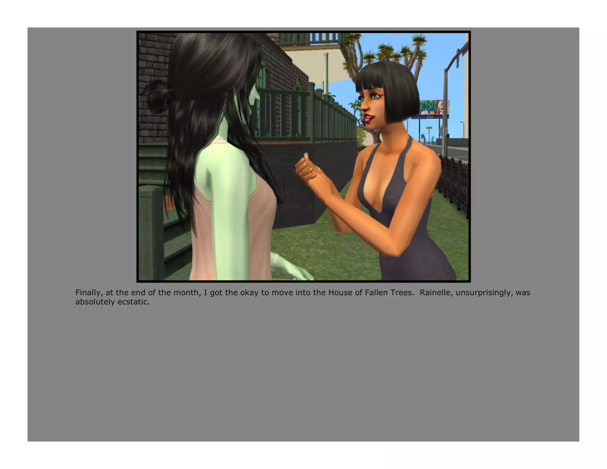 Finally, at the end of the month, I got the okay to move into the House of Fallen Trees. Rainelle, unsurprisingly, was
absolutely ecstatic.
 