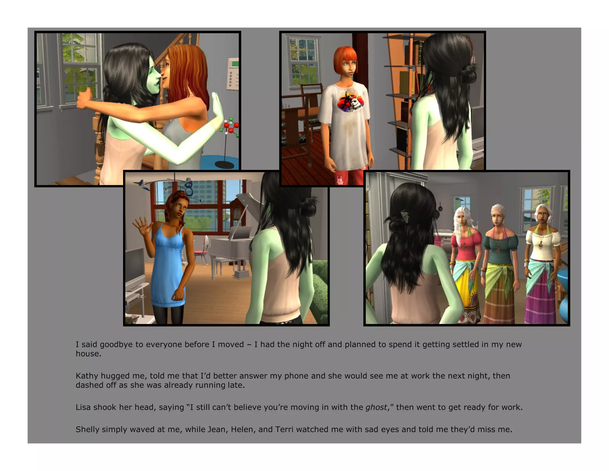 I said goodbye to everyone before I moved – I had the night off and planned to spend it getting settled in my new
house.

Kathy hugged me, told me that I’d better answer my phone and she would see me at work the next night, then
dashed off as she was already running late.

Lisa shook her head, saying “I still can’t believe you’re moving in with the ghost,” then went to get ready for work.

Shelly simply waved at me, while Jean, Helen, and Terri watched me with sad eyes and told me they’d miss me.
 